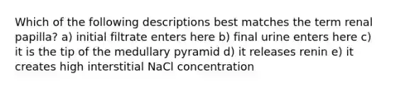 Which of the following descriptions best matches the term renal papilla? a) initial filtrate enters here b) final urine enters here c) it is the tip of the medullary pyramid d) it releases renin e) it creates high interstitial NaCl concentration