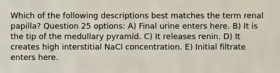 Which of the following descriptions best matches the term renal papilla? Question 25 options: A) Final urine enters here. B) It is the tip of the medullary pyramid. C) It releases renin. D) It creates high interstitial NaCl concentration. E) Initial filtrate enters here.