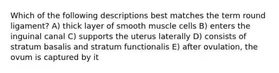 Which of the following descriptions best matches the term round ligament? A) thick layer of smooth muscle cells B) enters the inguinal canal C) supports the uterus laterally D) consists of stratum basalis and stratum functionalis E) after ovulation, the ovum is captured by it