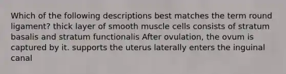 Which of the following descriptions best matches the term round ligament? thick layer of smooth muscle cells consists of stratum basalis and stratum functionalis After ovulation, the ovum is captured by it. supports the uterus laterally enters the inguinal canal