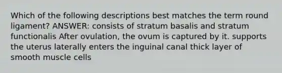 Which of the following descriptions best matches the term round ligament? ANSWER: consists of stratum basalis and stratum functionalis After ovulation, the ovum is captured by it. supports the uterus laterally enters the inguinal canal thick layer of smooth muscle cells