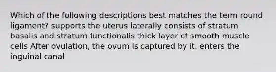 Which of the following descriptions best matches the term round ligament? supports the uterus laterally consists of stratum basalis and stratum functionalis thick layer of smooth muscle cells After ovulation, the ovum is captured by it. enters the inguinal canal