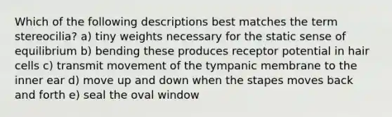 Which of the following descriptions best matches the term stereocilia? a) tiny weights necessary for the static sense of equilibrium b) bending these produces receptor potential in hair cells c) transmit movement of the tympanic membrane to the inner ear d) move up and down when the stapes moves back and forth e) seal the oval window