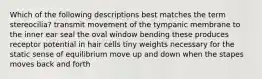 Which of the following descriptions best matches the term stereocilia? transmit movement of the tympanic membrane to the inner ear seal the oval window bending these produces receptor potential in hair cells tiny weights necessary for the static sense of equilibrium move up and down when the stapes moves back and forth