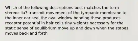 Which of the following descriptions best matches the term stereocilia? transmit movement of the tympanic membrane to the inner ear seal the oval window bending these produces receptor potential in hair cells tiny weights necessary for the static sense of equilibrium move up and down when the stapes moves back and forth