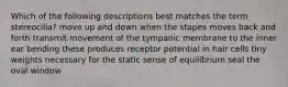 Which of the following descriptions best matches the term stereocilia? move up and down when the stapes moves back and forth transmit movement of the tympanic membrane to the inner ear bending these produces receptor potential in hair cells tiny weights necessary for the static sense of equilibrium seal the oval window