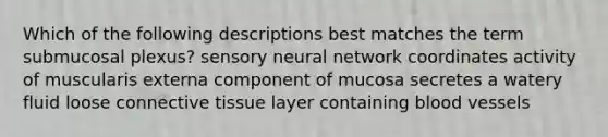 Which of the following descriptions best matches the term submucosal plexus? sensory neural network coordinates activity of muscularis externa component of mucosa secretes a watery fluid loose <a href='https://www.questionai.com/knowledge/kYDr0DHyc8-connective-tissue' class='anchor-knowledge'>connective tissue</a> layer containing <a href='https://www.questionai.com/knowledge/kZJ3mNKN7P-blood-vessels' class='anchor-knowledge'>blood vessels</a>