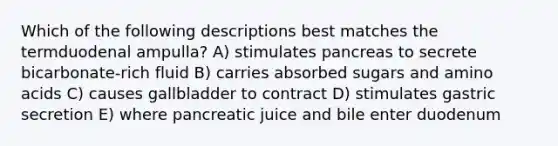 Which of the following descriptions best matches the termduodenal ampulla? A) stimulates pancreas to secrete bicarbonate-rich fluid B) carries absorbed sugars and amino acids C) causes gallbladder to contract D) stimulates gastric secretion E) where pancreatic juice and bile enter duodenum