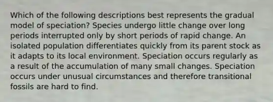 Which of the following descriptions best represents the gradual model of speciation? Species undergo little change over long periods interrupted only by short periods of rapid change. An isolated population differentiates quickly from its parent stock as it adapts to its local environment. Speciation occurs regularly as a result of the accumulation of many small changes. Speciation occurs under unusual circumstances and therefore transitional fossils are hard to find.