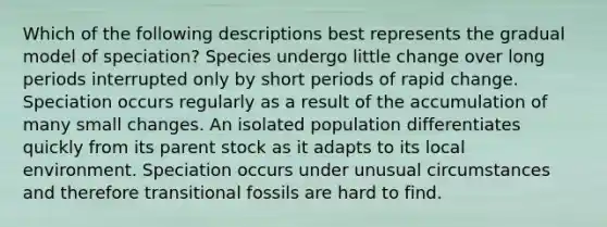 Which of the following descriptions best represents the gradual model of speciation? Species undergo little change over long periods interrupted only by short periods of rapid change. Speciation occurs regularly as a result of the accumulation of many small changes. An isolated population differentiates quickly from its parent stock as it adapts to its local environment. Speciation occurs under unusual circumstances and therefore transitional fossils are hard to find.