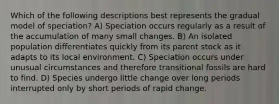 Which of the following descriptions best represents the gradual model of speciation? A) Speciation occurs regularly as a result of the accumulation of many small changes. B) An isolated population differentiates quickly from its parent stock as it adapts to its local environment. C) Speciation occurs under unusual circumstances and therefore transitional fossils are hard to find. D) Species undergo little change over long periods interrupted only by short periods of rapid change.