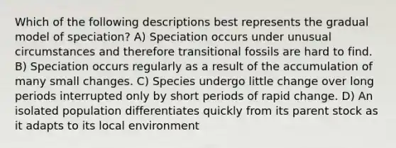 Which of the following descriptions best represents the gradual model of speciation? A) Speciation occurs under unusual circumstances and therefore transitional fossils are hard to find. B) Speciation occurs regularly as a result of the accumulation of many small changes. C) Species undergo little change over long periods interrupted only by short periods of rapid change. D) An isolated population differentiates quickly from its parent stock as it adapts to its local environment