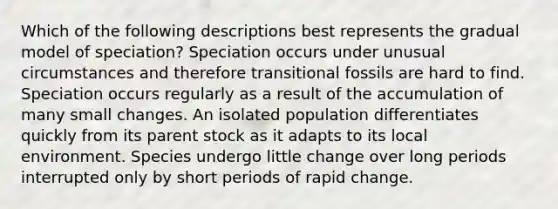 Which of the following descriptions best represents the gradual model of speciation? Speciation occurs under unusual circumstances and therefore transitional fossils are hard to find. Speciation occurs regularly as a result of the accumulation of many small changes. An isolated population differentiates quickly from its parent stock as it adapts to its local environment. Species undergo little change over long periods interrupted only by short periods of rapid change.