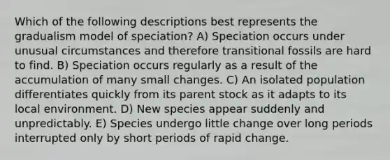 Which of the following descriptions best represents the gradualism model of speciation? A) Speciation occurs under unusual circumstances and therefore transitional fossils are hard to find. B) Speciation occurs regularly as a result of the accumulation of many small changes. C) An isolated population differentiates quickly from its parent stock as it adapts to its local environment. D) New species appear suddenly and unpredictably. E) Species undergo little change over long periods interrupted only by short periods of rapid change.