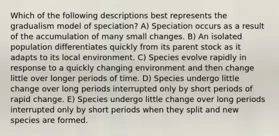 Which of the following descriptions best represents the gradualism model of speciation? A) Speciation occurs as a result of the accumulation of many small changes. B) An isolated population differentiates quickly from its parent stock as it adapts to its local environment. C) Species evolve rapidly in response to a quickly changing environment and then change little over longer periods of time. D) Species undergo little change over long periods interrupted only by short periods of rapid change. E) Species undergo little change over long periods interrupted only by short periods when they split and new species are formed.