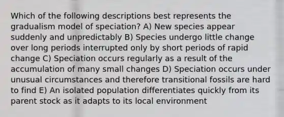 Which of the following descriptions best represents the gradualism model of speciation? A) New species appear suddenly and unpredictably B) Species undergo little change over long periods interrupted only by short periods of rapid change C) Speciation occurs regularly as a result of the accumulation of many small changes D) Speciation occurs under unusual circumstances and therefore transitional fossils are hard to find E) An isolated population differentiates quickly from its parent stock as it adapts to its local environment