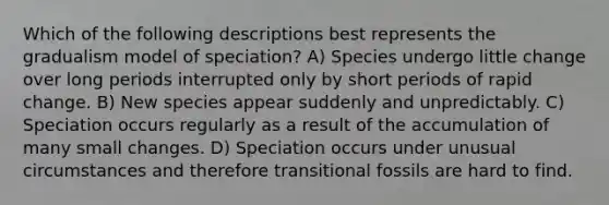 Which of the following descriptions best represents the gradualism model of speciation? A) Species undergo little change over long periods interrupted only by short periods of rapid change. B) New species appear suddenly and unpredictably. C) Speciation occurs regularly as a result of the accumulation of many small changes. D) Speciation occurs under unusual circumstances and therefore transitional fossils are hard to find.