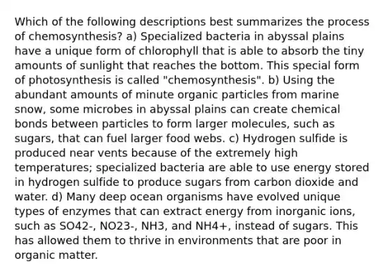 Which of the following descriptions best summarizes the process of chemosynthesis? a) Specialized bacteria in abyssal plains have a unique form of chlorophyll that is able to absorb the tiny amounts of sunlight that reaches the bottom. This special form of photosynthesis is called "chemosynthesis". b) Using the abundant amounts of minute organic particles from marine snow, some microbes in abyssal plains can create chemical bonds between particles to form larger molecules, such as sugars, that can fuel larger food webs. c) Hydrogen sulfide is produced near vents because of the extremely high temperatures; specialized bacteria are able to use energy stored in hydrogen sulfide to produce sugars from carbon dioxide and water. d) Many deep ocean organisms have evolved unique types of enzymes that can extract energy from inorganic ions, such as SO42-, NO23-, NH3, and NH4+, instead of sugars. This has allowed them to thrive in environments that are poor in organic matter.