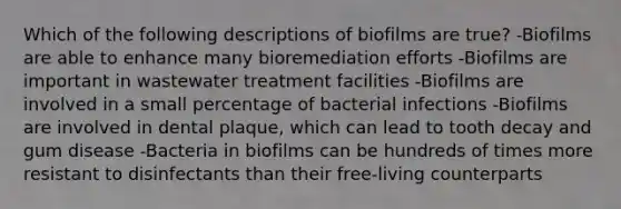 Which of the following descriptions of biofilms are true? -Biofilms are able to enhance many bioremediation efforts -Biofilms are important in wastewater treatment facilities -Biofilms are involved in a small percentage of bacterial infections -Biofilms are involved in dental plaque, which can lead to tooth decay and gum disease -Bacteria in biofilms can be hundreds of times more resistant to disinfectants than their free-living counterparts