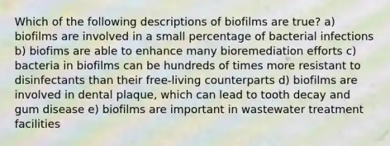 Which of the following descriptions of biofilms are true? a) biofilms are involved in a small percentage of bacterial infections b) biofims are able to enhance many bioremediation efforts c) bacteria in biofilms can be hundreds of times more resistant to disinfectants than their free-living counterparts d) biofilms are involved in dental plaque, which can lead to tooth decay and gum disease e) biofilms are important in wastewater treatment facilities