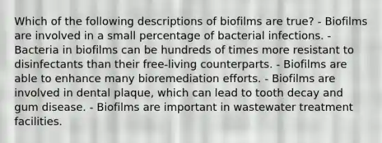 Which of the following descriptions of biofilms are true? - Biofilms are involved in a small percentage of bacterial infections. - Bacteria in biofilms can be hundreds of times more resistant to disinfectants than their free-living counterparts. - Biofilms are able to enhance many bioremediation efforts. - Biofilms are involved in dental plaque, which can lead to tooth decay and gum disease. - Biofilms are important in wastewater treatment facilities.