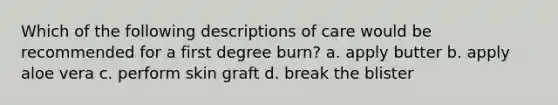 Which of the following descriptions of care would be recommended for a first degree burn? a. apply butter b. apply aloe vera c. perform skin graft d. break the blister