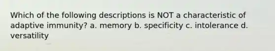 Which of the following descriptions is NOT a characteristic of adaptive immunity? a. memory b. specificity c. intolerance d. versatility