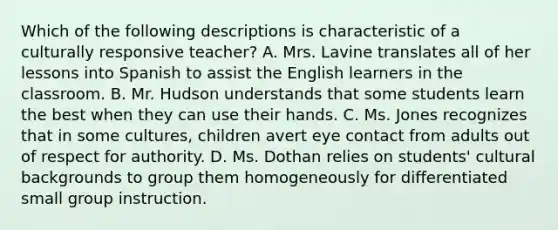 Which of the following descriptions is characteristic of a culturally responsive teacher? A. Mrs. Lavine translates all of her lessons into Spanish to assist the English learners in the classroom. B. Mr. Hudson understands that some students learn the best when they can use their hands. C. Ms. Jones recognizes that in some cultures, children avert eye contact from adults out of respect for authority. D. Ms. Dothan relies on students' cultural backgrounds to group them homogeneously for differentiated small group instruction.