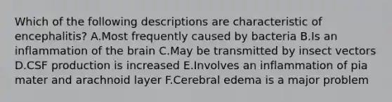 Which of the following descriptions are characteristic of encephalitis? A.Most frequently caused by bacteria B.Is an inflammation of <a href='https://www.questionai.com/knowledge/kLMtJeqKp6-the-brain' class='anchor-knowledge'>the brain</a> C.May be transmitted by insect vectors D.CSF production is increased E.Involves an inflammation of pia mater and arachnoid layer F.Cerebral edema is a major problem