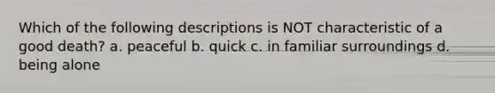 Which of the following descriptions is NOT characteristic of a good death? a. peaceful b. quick c. in familiar surroundings d. being alone