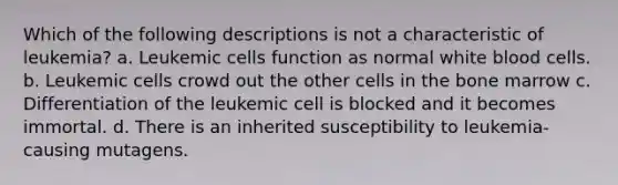 Which of the following descriptions is not a characteristic of leukemia? a. Leukemic cells function as normal white blood cells. b. Leukemic cells crowd out the other cells in the bone marrow c. Differentiation of the leukemic cell is blocked and it becomes immortal. d. There is an inherited susceptibility to leukemia-causing mutagens.