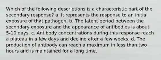 Which of the following descriptions is a characteristic part of the secondary response? a. It represents the response to an initial exposure of that pathogen. b. The latent period between the secondary exposure and the appearance of antibodies is about 5-10 days. c. Antibody concentrations during this response reach a plateau in a few days and decline after a few weeks. d. The production of antibody can reach a maximum in less than two hours and is maintained for a long time.