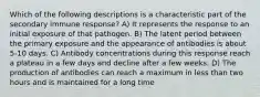 Which of the following descriptions is a characteristic part of the secondary immune response? A) It represents the response to an initial exposure of that pathogen. B) The latent period between the primary exposure and the appearance of antibodies is about 5-10 days. C) Antibody concentrations during this response reach a plateau in a few days and decline after a few weeks. D) The production of antibodies can reach a maximum in less than two hours and is maintained for a long time