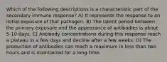 Which of the following descriptions is a characteristic part of the secondary immune response? A) It represents the response to an initial exposure of that pathogen. B) The latent period between the primary exposure and the appearance of antibodies is about 5-10 days. C) Antibody concentrations during this response reach a plateau in a few days and decline after a few weeks. D) The production of antibodies can reach a maximum in less than two hours and is maintained for a long time.