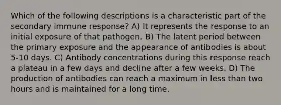 Which of the following descriptions is a characteristic part of the secondary immune response? A) It represents the response to an initial exposure of that pathogen. B) The latent period between the primary exposure and the appearance of antibodies is about 5-10 days. C) Antibody concentrations during this response reach a plateau in a few days and decline after a few weeks. D) The production of antibodies can reach a maximum in less than two hours and is maintained for a long time.