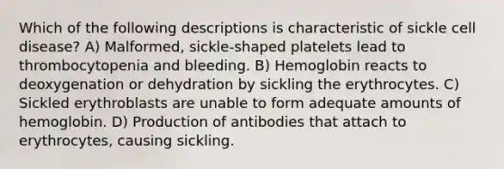 Which of the following descriptions is characteristic of sickle cell disease? A) Malformed, sickle-shaped platelets lead to thrombocytopenia and bleeding. B) Hemoglobin reacts to deoxygenation or dehydration by sickling the erythrocytes. C) Sickled erythroblasts are unable to form adequate amounts of hemoglobin. D) Production of antibodies that attach to erythrocytes, causing sickling.