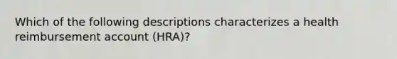 Which of the following descriptions characterizes a health reimbursement account (HRA)?