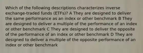 Which of the following descriptions characterizes inverse exchange-traded funds (ETFs)? A They are designed to deliver the same performance as an index or other benchmark B They are designed to deliver a multiple of the performance of an index or other benchmark C They are designed to deliver the opposite of the performance of an index or other benchmark D They are designed to deliver a multiple of the opposite performance of an index or other benchmark