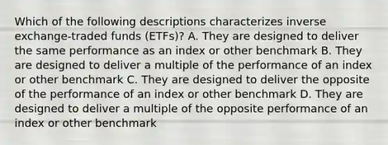 Which of the following descriptions characterizes inverse exchange-traded funds (ETFs)? A. They are designed to deliver the same performance as an index or other benchmark B. They are designed to deliver a multiple of the performance of an index or other benchmark C. They are designed to deliver the opposite of the performance of an index or other benchmark D. They are designed to deliver a multiple of the opposite performance of an index or other benchmark