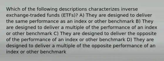 Which of the following descriptions characterizes inverse exchange-traded funds (ETFs)? A) They are designed to deliver the same performance as an index or other benchmark B) They are designed to deliver a multiple of the performance of an index or other benchmark C) They are designed to deliver the opposite of the performance of an index or other benchmark D) They are designed to deliver a multiple of the opposite performance of an index or other benchmark