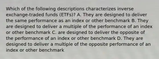 Which of the following descriptions characterizes inverse exchange-traded funds (ETFs)? A. They are designed to deliver the same performance as an index or other benchmark B. They are designed to deliver a multiple of the performance of an index or other benchmark C. are designed to deliver the opposite of the performance of an index or other benchmark D. They are designed to deliver a multiple of the opposite performance of an index or other benchmark