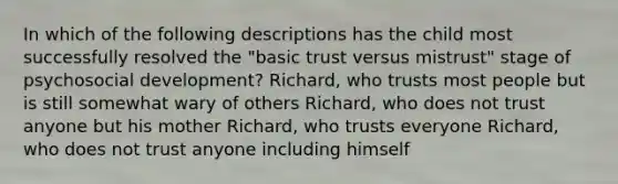 In which of the following descriptions has the child most successfully resolved the "basic trust versus mistrust" stage of psychosocial development? Richard, who trusts most people but is still somewhat wary of others Richard, who does not trust anyone but his mother Richard, who trusts everyone Richard, who does not trust anyone including himself