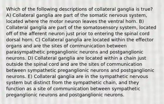 Which of the following descriptions of collateral ganglia is true? A) Collateral ganglia are part of the somatic nervous system, located where the motor neuron leaves the ventral horn. B) Collateral ganglia are part of the somatosensory system, located off of the afferent neuron just prior to entering the spinal cord dorsal horn. C) Collateral ganglia are located within the effector organs and are the sites of communication between parasympathetic preganglionic neurons and postganglionic neurons. D) Collateral ganglia are located within a chain just outside the spinal cord and are the sites of communication between sympathetic preganglionic neurons and postganglionic neurons. E) Collateral ganglia are in the sympathetic nervous system but distinct from the sympathetic chain, and they function as a site of communication between sympathetic preganglionic neurons and postganglionic neurons.