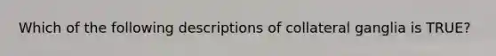 Which of the following descriptions of collateral ganglia is TRUE?