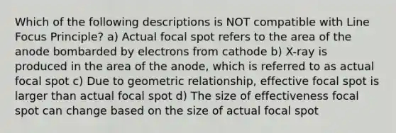 Which of the following descriptions is NOT compatible with Line Focus Principle? a) Actual focal spot refers to the area of the anode bombarded by electrons from cathode b) X-ray is produced in the area of the anode, which is referred to as actual focal spot c) Due to geometric relationship, effective focal spot is larger than actual focal spot d) The size of effectiveness focal spot can change based on the size of actual focal spot