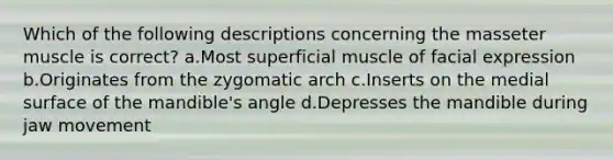 Which of the following descriptions concerning the masseter muscle is correct? a.Most superficial muscle of facial expression b.Originates from the zygomatic arch c.Inserts on the medial surface of the mandible's angle d.Depresses the mandible during jaw movement