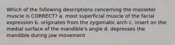 Which of the following descriptions concerning the masseter muscle is CORRECT? a. most superficial muscle of the facial expression b. originates from the zygomatic arch c. insert on the medial surface of the mandible's angle d. depresses the mandible during jaw movement