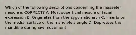 Which of the following descriptions concerning the masseter muscle is CORRECT? A. Most superficial muscle of facial expression B. Originates from the zygomatic arch C. Inserts on the medial surface of the mandible's angle D. Depresses the mandible during jaw movement