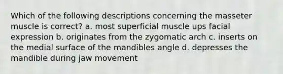 Which of the following descriptions concerning the masseter muscle is correct? a. most superficial muscle ups facial expression b. originates from the zygomatic arch c. inserts on the medial surface of the mandibles angle d. depresses the mandible during jaw movement