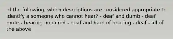 of the following, which descriptions are considered appropriate to identify a someone who cannot hear? - deaf and dumb - deaf mute - hearing impaired - deaf and hard of hearing - deaf - all of the above